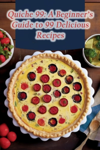 Quiche 99 A Beginner's Guide to 99 Delicious Recipes
