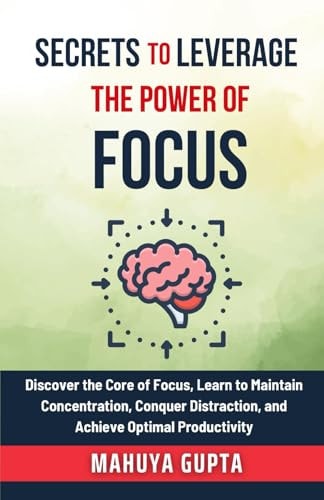 Secrets To Leverage The Power of Focus Discover the Core of Focus, Learn to Maintain Concentration, Conquer Distraction, and Achieve Optimal Productivity.