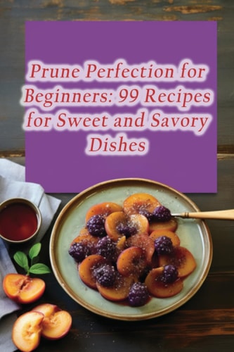 Prune Perfection for Beginners 99 Recipes for Sweet and Savory Dishes