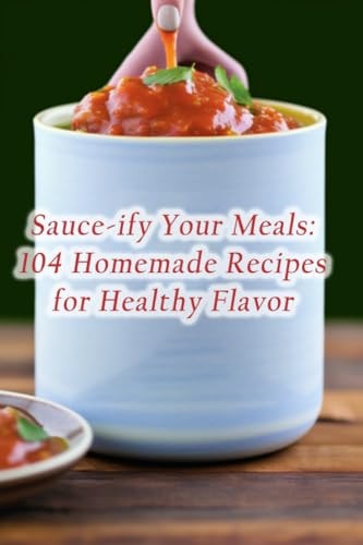 Sauce-ify Your Meals 104 Homemade Recipes for Healthy Flavor