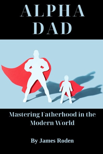 Alpha Dad Mastering Fatherhood in the Modern World