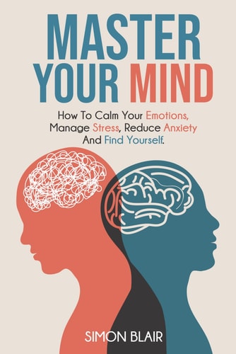 Master Your Mind How to Calm Your Emotions, Manage Stress, Reduce Anxiety and Find Yourself
