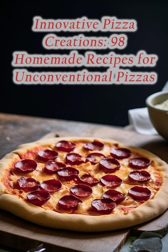 Innovative Pizza Creations 98 Homemade Recipes for Unconventional Pizzas