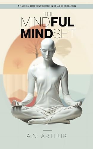 The Mindful Mindset A Practical Beginner's Guide: How to Thrive in the Age of Distraction and Living with Intention, Presence, and Peace