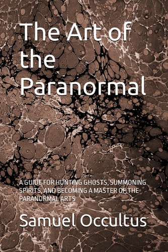 The Art of the Paranormal A Guide for Hunting Ghosts, Summoning Spirits, and Becoming a Master of the Paranormal Arts