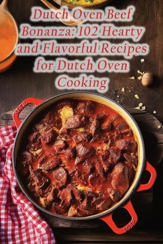 Dutch Oven Beef Bonanza 102 Hearty and Flavorful Recipes for Dutch Oven Cooking