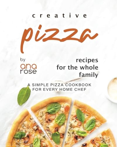Creative Pizza Recipes for the Whole Family A Simple Pizza Cookbook for Every Home Chef