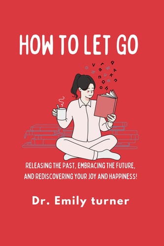 How to Let Go Releasing the Past, Embracing the Future, and Rediscovering Your Joy and Happiness!