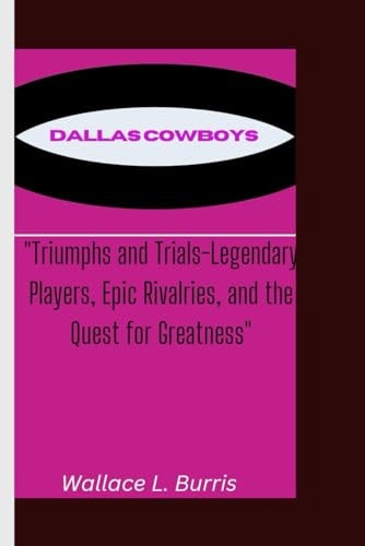 Dallas Cowboys Triumphs and Trials-Legendary Players, Epic Rivalries, and the Quest for Greatness