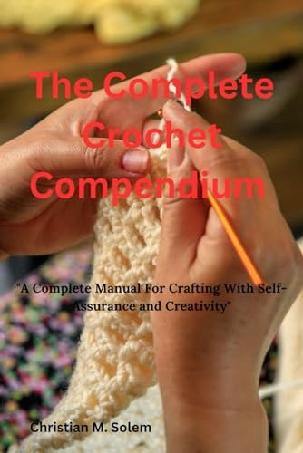 The Complete Crochet Compendium "A Complete Manual for Crafting with Self-Assurance and Creativity"