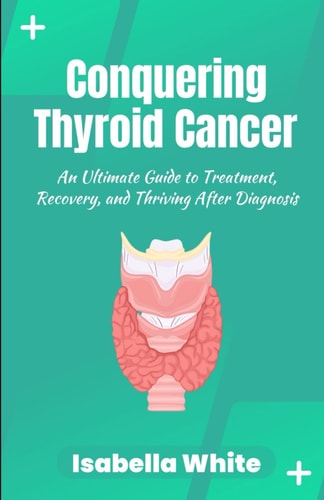 Conquering Thyroid Cancer An Ultimate Guide to Treatment, Recovery, and Thriving After Diagnosis