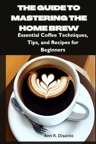 The Guide to Mastering the Home Brew Essential Coffee Techniques, Tips, and Recipes for Beginners