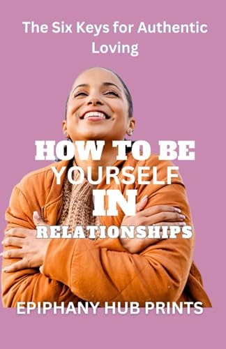 How to Be Yourself in Relationships The Six Keys for Authentic Loving