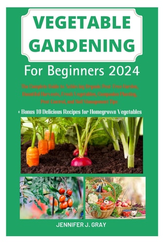 Vegetable Gardening For Beginners 2024 The Complete Guide to Achieving Organic Pest-Free Garden, Bountiful Harvests, Fresh Vegetables, Companion Planting, Pest Control, and Soil Management Tips