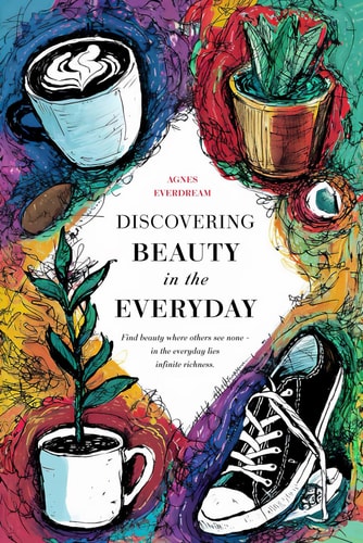 Discovering Beauty in the Everyday Practical Tips and Exercises for Your Path to Happiness