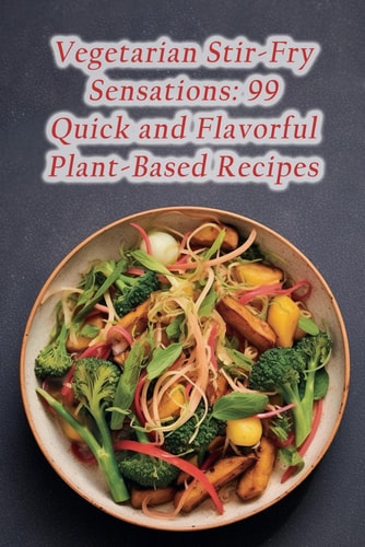 Vegetarian Stir-Fry Sensations 99 Quick and Flavorful Plant-Based Recipes