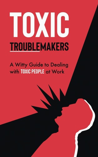 Toxic Troublemakers A Witty Guide to Dealing with Toxic People at Work