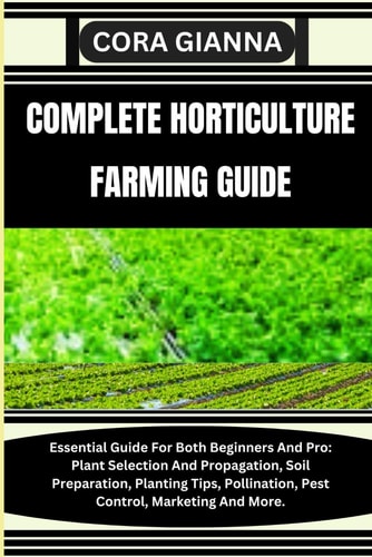 Complete Horticulture Farming Guide Essential Guide For Both Beginners And Pro: Plant Selection And Propagation, Soil Preparation, Planting Tips, Pollination, Pest Control, Marketing And More.