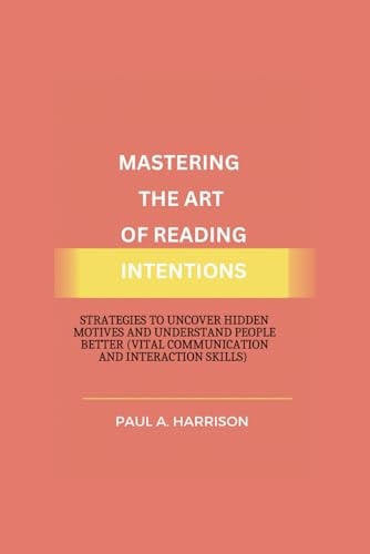 MASTERING THE ART OF READING INTENTIONS Strategies to Uncover Hidden Motives And... Understand People Better