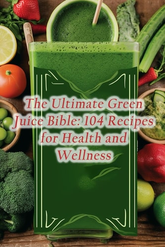 The Ultimate Green Juice Bible 104 Recipes for Health and Wellness