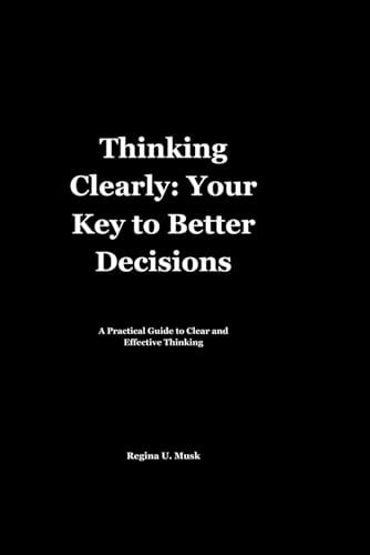 Thinking Clearly Your Key to Better Decisions: A Practical Guide to Clear and Effective Thinking