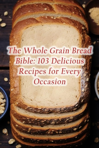 The Whole Grain Bread Bible 103 Delicious Recipes for Every Occasion