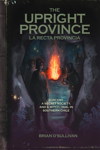 The Upright Province Sorcery, a Secret Society, and a Witch Trial in Southern Chile