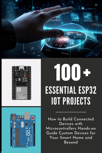 100 Essential Esp32 Iot Projects How to Build Connected Devices with Microcontrollers Hands-on Guide Custom Devices for Your Smart Home and Beyond