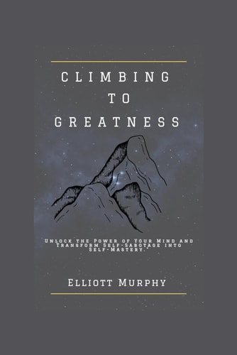 CLIMBING TO GREATNESS Unlock the Power of Your Mind and Transform Self-sabotage Into... Self-mastery