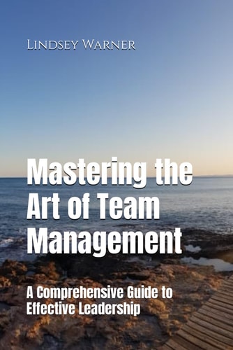 Mastering the Art of Team Management A Comprehensive Guide to Effective Leadership