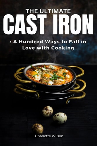 The Ultimate Cast Iron Cookbook A Hundred Ways to Fall in Love with Cooking