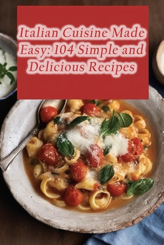 Italian Cuisine Made Easy 104 Simple and Delicious Recipes
