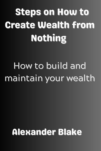 Steps on How to Create Wealth from Nothing How to Build and Maintain Your Wealth