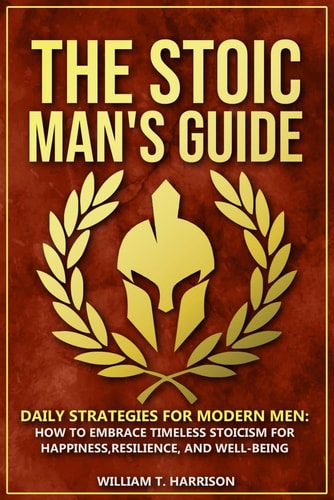 The Stoic Man's Guide Daily Strategies for Modern Men: How to Embrace Timeless Stoicism for Happiness, Resilience, and Well-Being