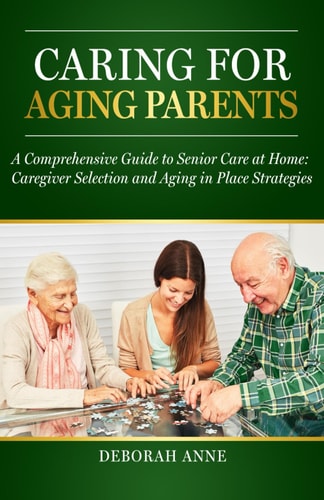 Caring for Aging Parents A Comprehensive Guide to Senior Care at Home: Caregiver Selection and Aging in Place Strategies