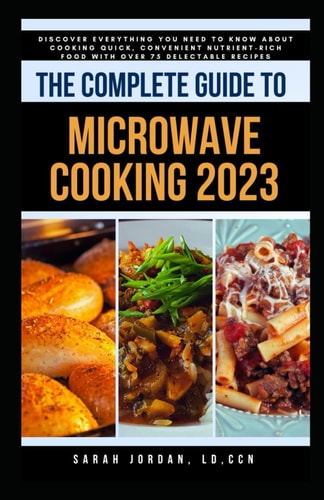 The Complete Guide to Microwave Cooking 2023 Discover Everything You Need to Know About Cooking Quick, Convenient Nutrient-Rich Food with Over 75 Delectable Recipes