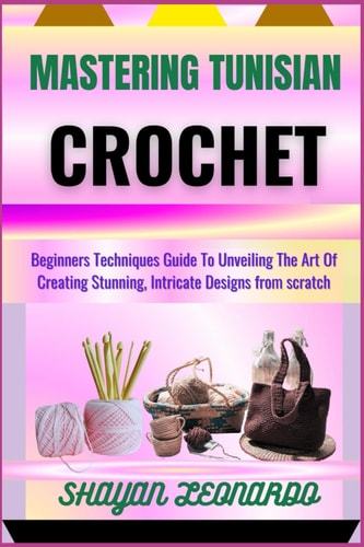 Mastering Tunisian Crochet Beginners Techniques Guide To Unveiling The Art Of Creating Stunning, Intricate Designs from Scratch