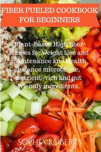 Fiber Fueled Cookbook for Beginners Plant-Based High Fiber Recipes for Weight Loss and Maintenance and Health Balance Microbiome, Nutrient- Rich and Gut Friendly Ingredients.