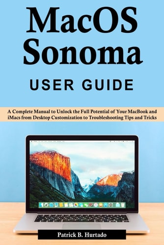 MacOS Sonoma User Guide A Complete Manual to Unlock the Full Potential of Your MacBook and IMacs from Desktop Customization to Troubleshooting Tips and Tricks