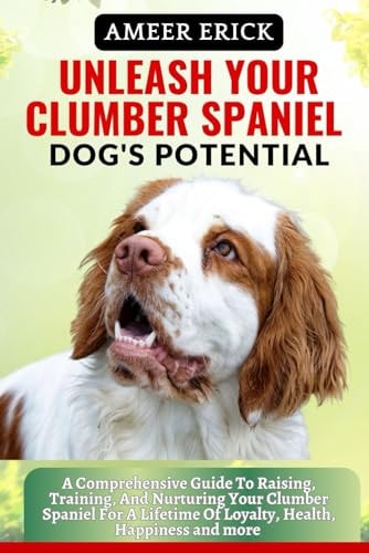 Unleash Your Clumber Spaniel Dog's Potential A Comprehensive Guide To Raising, Training, And Nurturing Your Clumber Spaniel For A Lifetime Of Loyalty, Health, Happiness and More