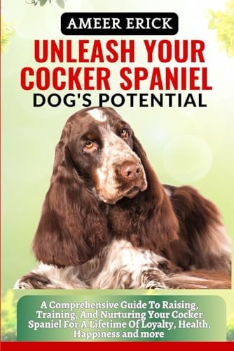 Unleash Your Cocker Spaniel Dog's Potential A Comprehensive Guide To Raising, Training, And Nurturing Your Cocker Spaniel For A Lifetime Of Loyalty, Health, Happiness and More