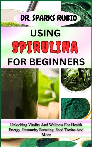Using Spirulina for Beginners Unlocking Vitality And Wellness For Health Energy, Immunity Boosting, Shed Toxins And More
