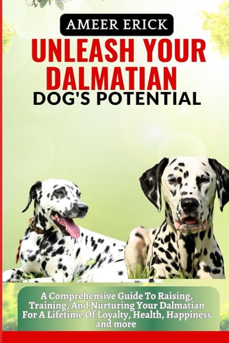 Unleash Your Dalmatian Dog's Potential A Comprehensive Guide To Raising, Training, And Nurturing Your Dalmatian For A Lifetime Of Loyalty, Health, Happiness and More
