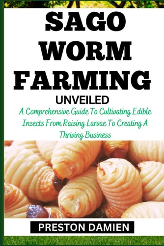 Sago Worm Farming Unveiled A Comprehensive Guide To Cultivating Edible Insects From Raising Larvae To Creating A Thriving Business