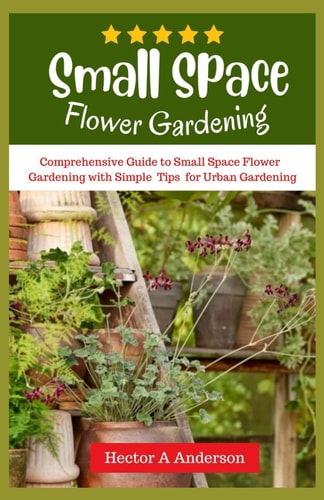 Small Space Flower Gardening Comprehensive Guide to Small Space Flower Gardening with Simple Ideas and Tips for Urban Gardening