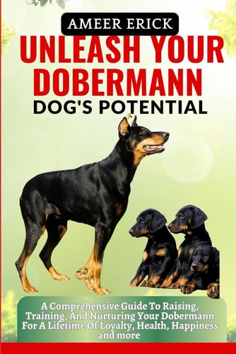 Unleash Your Dobermann Dog's Potential A Comprehensive Guide To Raising, Training, And Nurturing Your Dobermann For A Lifetime Of Loyalty, Health, Happiness and More