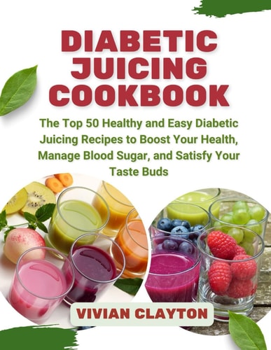 Diabetic Juicing Cookbook The Top 50 Healthy and Easy Diabetic Juicing Recipes to Boost Your Health, Manage Blood Sugar, and Satisfy Your Taste Buds
