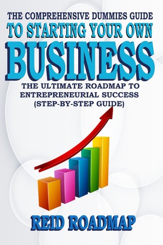 The Comprehensive Dummies Guide to Starting Your Own Business The Ultimate Roadmap to Entrepreneurial Success (Step-by-step Guide)