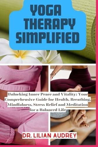 Yoga Therapy Simplified Unlocking Inner Peace and Vitality: Your Comprehensive Guide for Health, Breathing, Mindfulness, Stress Relief and Meditation for a Balanced Life