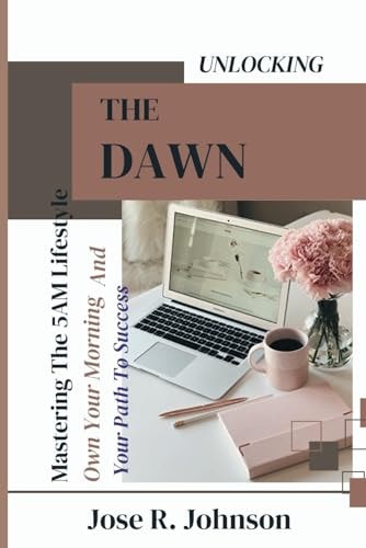 Unlocking The Dawn Mastering The 5AM Lifestyle, Own Your Morning And Your Path To Success